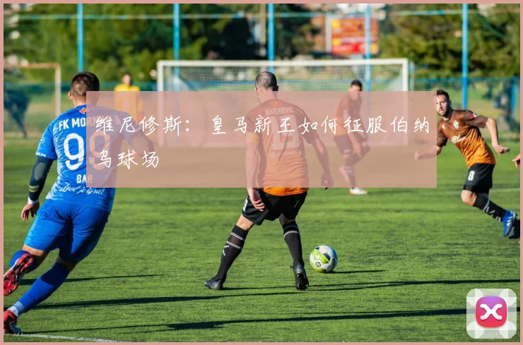 维尼修斯：皇马新王如何征服伯纳乌球场