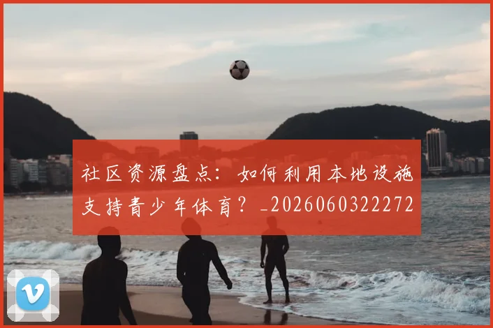 社区资源盘点：如何利用本地设施支持青少年体育？_20260603222726