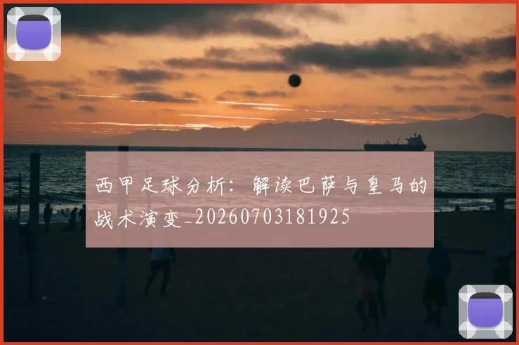 西甲足球分析：解读巴萨与皇马的战术演变_20260703181925