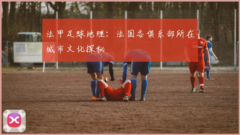 法甲足球地理：法国各俱乐部所在城市文化探秘