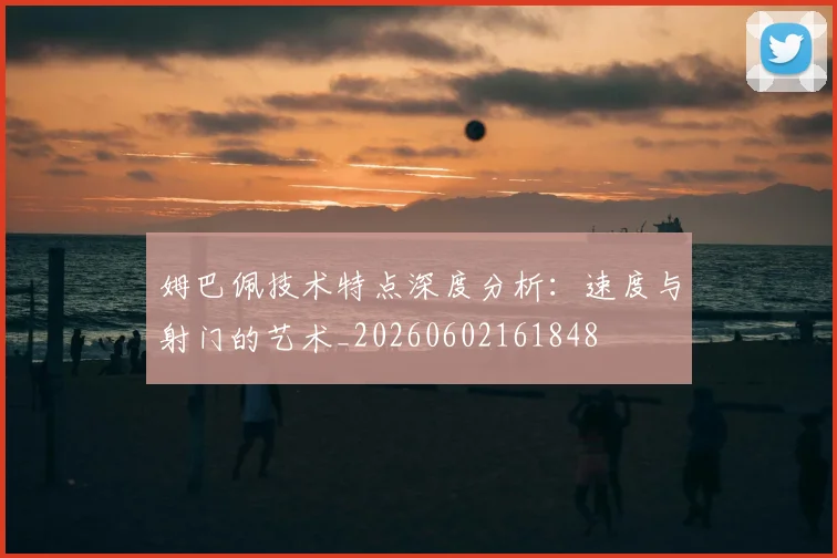 姆巴佩技术特点深度分析：速度与射门的艺术_20260602161848