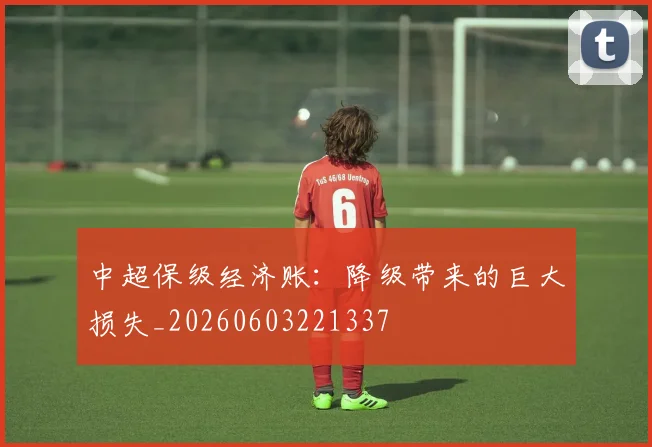 中超保级经济账：降级带来的巨大损失_20260603221337