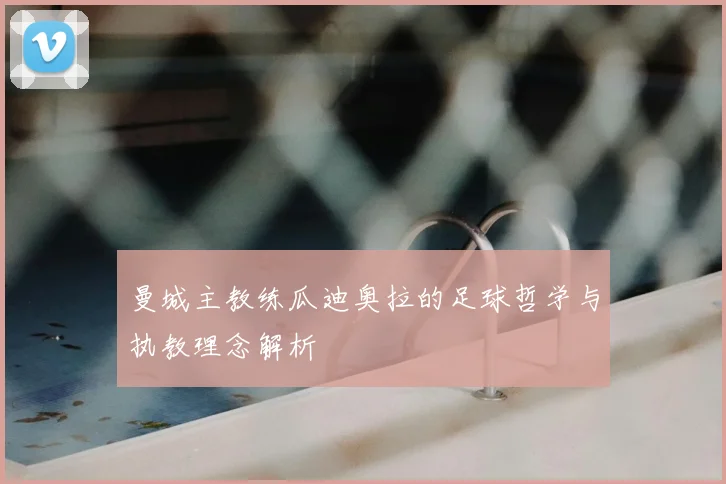 曼城主教练瓜迪奥拉的足球哲学与执教理念解析