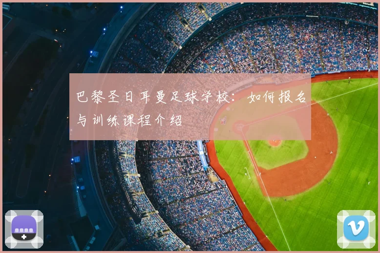 巴黎圣日耳曼足球学校：如何报名与训练课程介绍