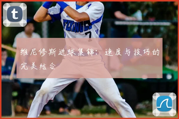 维尼修斯进球集锦:速度与技巧的完美结合