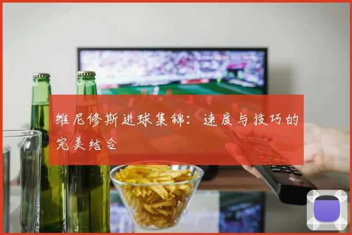 维尼修斯进球集锦：速度与技巧的完美结合