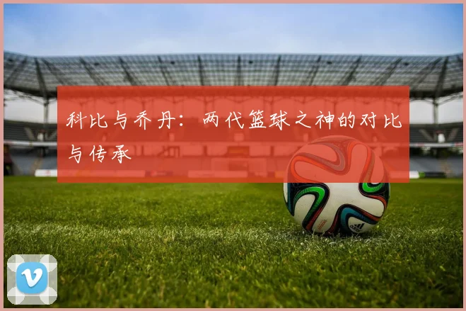 科比与乔丹:两代篮球之神的对比与传承