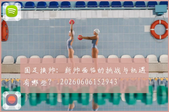 国足换帅：新帅面临的挑战与机遇有哪些？_20260606152943
