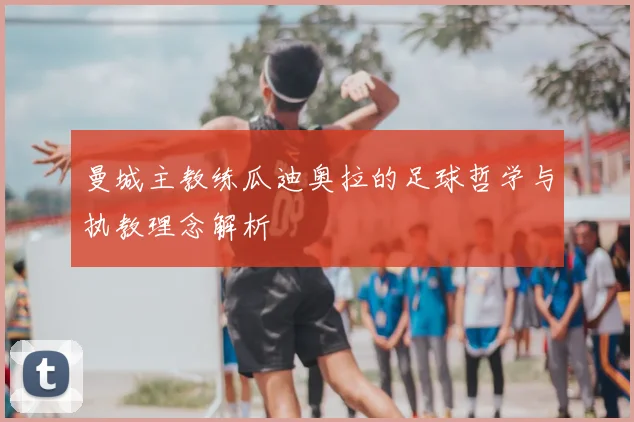 曼城主教练瓜迪奥拉的足球哲学与执教理念解析