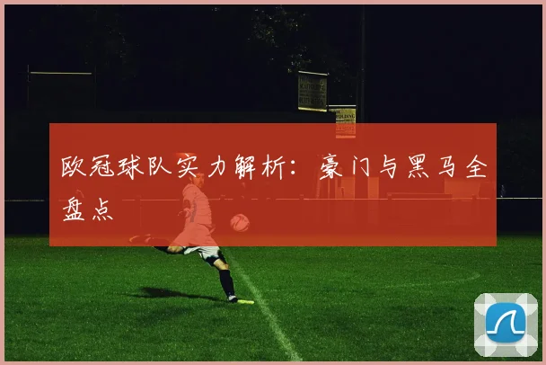 欧冠球队实力解析：豪门与黑马全盘点