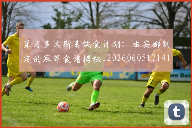 莱万多夫斯基饮食计划：由安娜制定的冠军食谱揭秘_20260605171415